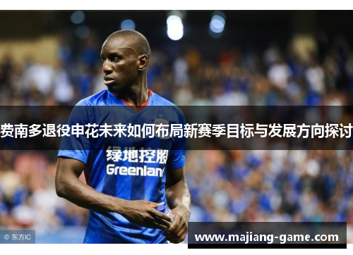 费南多退役申花未来如何布局新赛季目标与发展方向探讨