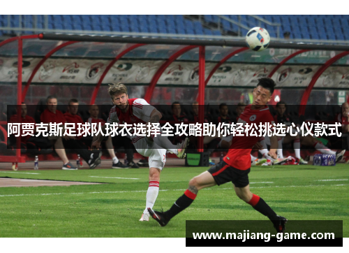 阿贾克斯足球队球衣选择全攻略助你轻松挑选心仪款式