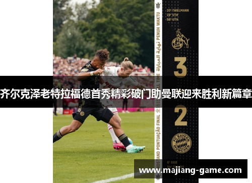 齐尔克泽老特拉福德首秀精彩破门助曼联迎来胜利新篇章